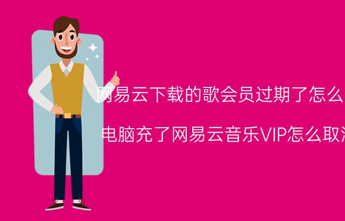 网易云下载的歌会员过期了怎么听 电脑充了网易云音乐VIP怎么取消？